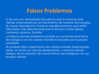 Falsos Problemas
2. Se oye con demasiada frecuencia que la moral se está
viendo amenazada por el crecimiento de nuestras tecnologías.
Ej: mayor decadencia moral en aquellos entornos que están
afectados más directamente por la técnica (clase obrera,
contextos urbanos, familia)
La falacia de este problema consiste en contrastar el entorno
tecnológico con los valores morales inculcados por la propia
sociedad
El contexto ético tradicional y los valores morales tradicionales
están, sin duda, en vías de desaparición, y estamos siendo
testigos de la creación de nuevas éticas tecnológicas con sus
propios valores.
 