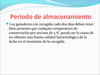Periodo de almacenamiento
Los ganaderos con recogida cada dos días deben tener
 bien presente que cualquier temperatura de
 conservación por encima de 5 ºC puede ser la causa de
 no obtener una buena calidad bacteriológica de la
 leche en el momento de la recogida.
 