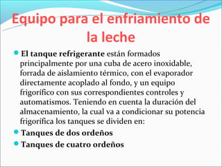Equipo para el enfriamiento de
           la leche
El tanque refrigerante están formados
 principalmente por una cuba de acero inoxidable,
 forrada de aislamiento térmico, con el evaporador
 directamente acoplado al fondo, y un equipo
 frigorífico con sus correspondientes controles y
 automatismos. Teniendo en cuenta la duración del
 almacenamiento, la cual va a condicionar su potencia
 frigorífica los tanques se dividen en:
Tanques de dos ordeños
Tanques de cuatro ordeños
 