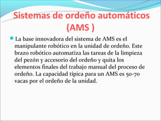 Sistemas de ordeño automáticos
             (AMS )
La base innovadora del sistema de AMS es el
 manipulante robótico en la unidad de ordeño. Este
 brazo robótico automatiza las tareas de la limpieza
 del pezón y accesorio del ordeño y quita los
 elementos finales del trabajo manual del proceso de
 ordeño. La capacidad típica para un AMS es 50-70
 vacas por el ordeño de la unidad.
 