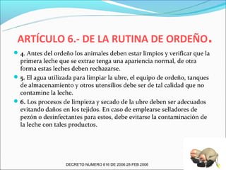ARTÍCULO 6.- DE LA RUTINA DE ORDEÑO.
 4. Antes del ordeño los animales deben estar limpios y verificar que la
  primera leche que se extrae tenga una apariencia normal, de otra
  forma estas leches deben rechazarse.
 5. El agua utilizada para limpiar la ubre, el equipo de ordeño, tanques
  de almacenamiento y otros utensilios debe ser de tal calidad que no
  contamine la leche.
 6. Los procesos de limpieza y secado de la ubre deben ser adecuados
  evitando daños en los tejidos. En caso de emplearse selladores de
  pezón o desinfectantes para estos, debe evitarse la contaminación de
  la leche con tales productos.




                   DECRETO NUMERO 616 DE 2006 28 FEB 2006
 