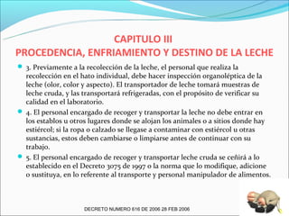 CAPITULO III
PROCEDENCIA, ENFRIAMIENTO Y DESTINO DE LA LECHE
 3. Previamente a la recolección de la leche, el personal que realiza la
  recolección en el hato individual, debe hacer inspección organoléptica de la
  leche (olor, color y aspecto). El transportador de leche tomará muestras de
  leche cruda, y las transportará refrigeradas, con el propósito de verificar su
  calidad en el laboratorio.
 4. El personal encargado de recoger y transportar la leche no debe entrar en
  los establos u otros lugares donde se alojan los animales o a sitios donde hay
  estiércol; si la ropa o calzado se llegase a contaminar con estiércol u otras
  sustancias, estos deben cambiarse o limpiarse antes de continuar con su
  trabajo.
 5. El personal encargado de recoger y transportar leche cruda se ceñirá a lo
  establecido en el Decreto 3075 de 1997 o la norma que lo modifique, adicione
  o sustituya, en lo referente al transporte y personal manipulador de alimentos.



                      DECRETO NUMERO 616 DE 2006 28 FEB 2006
 