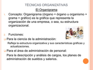 TÉCNICAS ORGANIZATIVAS
                         El Organigrama
1.    Concepto: Organigrama (órgano = órgano u organismo +
      grama = gráfico) es la gráfica que representa la
      organización de una empresa, o sea, su estructura
      organizacional.

2. Funciones:
 Para la ciencia de la administración:
     Refleja la estructura organizativa y sus características gráficas y
       actualizaciones.
    Para el área de administración de personal:
     Para la descripción y análisis de cargos, los planes de
     administración de sueldos y salarios.
 