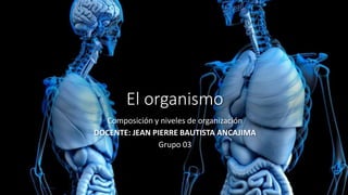 El organismo
Composición y niveles de organización
DOCENTE: JEAN PIERRE BAUTISTA ANCAJIMA
Grupo 03
 