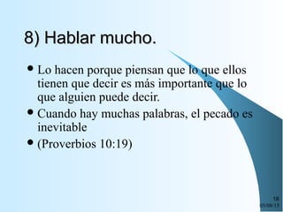 05/08/15
18
8) Hablar mucho.8) Hablar mucho.
Lo hacen porque piensan que lo que ellos
tienen que decir es más importante que lo
que alguien puede decir.
Cuando hay muchas palabras, el pecado es
inevitable
(Proverbios 10:19)
 