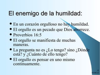 05/08/15
4
El enemigo de la humildad:El enemigo de la humildad:
En un corazón orgulloso no hay humildad.
El orgullo es un pecado que Dios aborrece.
Proverbios 16:5
El orgullo se manifiesta de muchas
maneras.
La pregunta no es ¿Lo tengo? sino ¿Dónde
está? y ¿Cuánto de ello tengo?
El orgullo es pensar en uno mismo
continuamente.
 