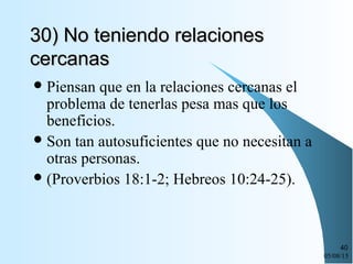 05/08/15
40
30) No teniendo relaciones30) No teniendo relaciones
cercanascercanas
Piensan que en la relaciones cercanas el
problema de tenerlas pesa mas que los
beneficios.
Son tan autosuficientes que no necesitan a
otras personas.
(Proverbios 18:1-2; Hebreos 10:24-25).
 