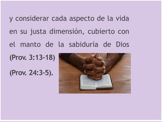 y considerar cada aspecto de la vida
en su justa dimensión, cubierto con
el manto de la sabiduría de Dios
(Prov. 3:13-18)
(Prov. 24:3-5).
 