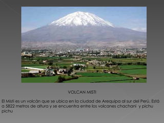 El Misti es un volcán que se ubica en la ciudad de Arequipa al sur del Perú. Está a 5822 metros de altura y se encuentra entre los volcanes chachani  y pichu pichu VOLCAN MISTI 