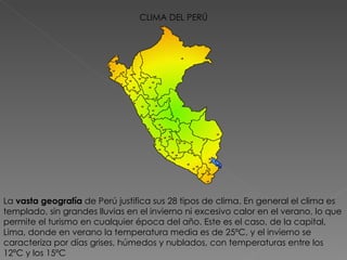 CLIMA DEL PERÚ La  vasta geografía  de Perú justifica sus 28 tipos de clima. En general el clima es templado, sin grandes lluvias en el invierno ni excesivo calor en el verano, lo que permite el turismo en cualquier época del año. Este es el caso, de la capital, Lima, donde en verano la temperatura media es de 25ºC, y el invierno se caracteriza por días grises, húmedos y nublados, con temperaturas entre los 12ºC y los 15ºC 