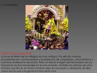 2.-Costumbres CRISTO DE LOS MILAGROS   La fe en el Señor de los Milagros es muy antigua. Por ello las masivas procesiones son conmovedoras y la presencia de cargadores, sahumadoras y cantoras enaltece la devoción. Pero no sólo la imagen del Monasterio de Las Nazarenas recibe homenajes en el mes morado, también los señores de otros templos que llevan el mismo nombre salen en procesión y alrededor de ellos crece esa fe que a la gente le hace sentir viva.  