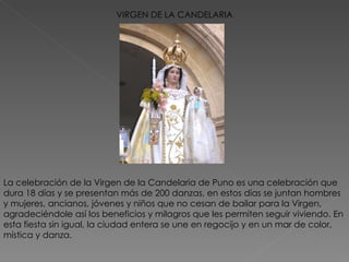 VIRGEN DE LA CANDELARIA La celebración de la Virgen de la Candelaria de Puno es una celebración que dura 18 días y se presentan más de 200 danzas, en estos días se juntan hombres y mujeres, ancianos, jóvenes y niños que no cesan de bailar para la Virgen, agradeciéndole así los beneficios y milagros que les permiten seguir viviendo. En esta fiesta sin igual, la ciudad entera se une en regocijo y en un mar de color, mística y danza. 