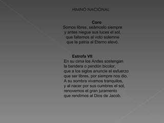 HIMNO NACIONAL Coro   Somos libres, seámoslo siempre  y antes niegue sus luces el sol,  que faltemos al voto solemne  que la patria al Eterno elevó.  Estrofa VII   En su cima los Andes sostengan  la bandera o pendón bicolor,  que a los siglos anuncie el esfuerzo  que ser libres, por siempre nos dio.  A su sombra vivamos tranquilos,  y al nacer por sus cumbres el sol,  renovemos el gran juramento  que rendimos al Dios de Jacob.  