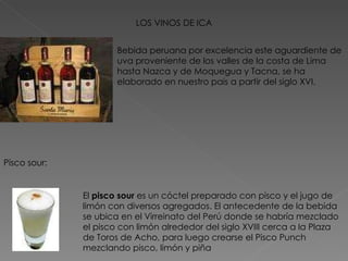 LOS VINOS DE ICA Pisco sour: El  pisco sour  es un cóctel preparado con pisco y el jugo de limón con diversos agregados. El antecedente de la bebida se ubica en el Virreinato del Perú donde se habría mezclado el pisco con limón alrededor del siglo XVIII cerca a la Plaza de Toros de Acho, para luego crearse el Pisco Punch mezclando pisco, limón y piña Bebida peruana por excelencia este aguardiente de uva proveniente de los valles de la costa de Lima hasta Nazca y de Moquegua y Tacna, se ha elaborado en nuestro país a partir del siglo XVI.  
