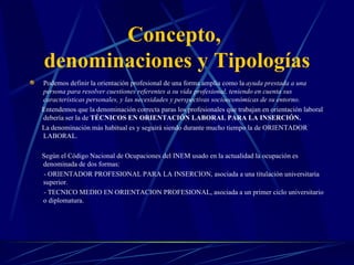 Concepto,
denominaciones y Tipologías
Podemos definir la orientación profesional de una forma amplia como la ayuda prestada a una
persona para resolver cuestiones referentes a su vida profesional, teniendo en cuenta sus
características personales, y las necesidades y perspectivas socioeconómicas de su entorno.
Entendemos que la denominación correcta paras los profesionales que trabajan en orientación laboral
debería ser la de TÉCNICOS EN ORIENTACIÓN LABORAL PARA LA INSERCIÓN.
La denominación más habitual es y seguirá siendo durante mucho tiempo la de ORIENTADOR
LABORAL.

Según el Código Nacional de Ocupaciones del INEM usado en la actualidad la ocupación es
denominada de dos formas:
- ORIENTADOR PROFESIONAL PARA LA INSERCION, asociada a una titulación universitaria
superior.
- TECNICO MEDIO EN ORIENTACION PROFESIONAL, asociada a un primer ciclo universitario
o diplomatura.
 