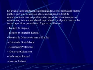 En artículos de publicaciones especializadas, convocatorias de empleo
público, servicios de empleo, etc. se encuentran multitud de
denominaciones para los profesionales que desarrollan funciones de
orientación y/o inserción laboral, dependiendo en algunos casos de las
tareas específicas que realizan. Algunas de ellas son:
- Técnico de Empleo
- Técnico en Inserción Laboral
- Técnico de Orientación para el Empleo
-- Orientador Sociolaboral
-- Orientador Profesional
-- Gestor de Colocación
-- Informador Laboral
-- Insertor Laboral
 
