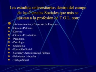 Los estudios universitarios dentro del campo
     de las Ciencias Sociales que más se
    ajustan a la profesión de T.O.L. son:
 - Administración y Dirección de Empresas
 - Ciencias Políticas
 - Derecho
 - Ciencias Económicas
 - Pedagogía
 - Psicología
 - Sociología
 - Educación Social
 - Gestión y Administración Pública
 - Relaciones Laborales
 - Trabajo Social
 