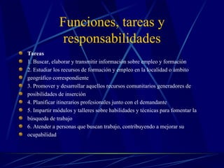 Funciones, tareas y
               responsabilidades
Tareas
1. Buscar, elaborar y transmitir información sobre empleo y formación
2. Estudiar los recursos de formación y empleo en la localidad o ámbito
geográfico correspondiente
3. Promover y desarrollar aquellos recursos comunitarios generadores de
posibilidades de inserción
4. Planificar itinerarios profesionales junto con el demandante
5. Impartir módulos y talleres sobre habilidades y técnicas para fomentar la
búsqueda de trabajo
6. Atender a personas que buscan trabajo, contribuyendo a mejorar su
ocupabilidad
 