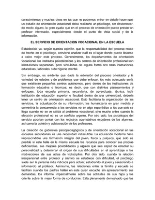 conocimientos y muchos otros en los que no podemos entrar en detalle hacen que
un estudio de orientación vocacional deba realizarlo un psicólogo, sin desconocer,
de modo alguno, la gran ayuda que en el proceso de orientación puede prestar un
profesor interesado, especialmente desde el punto de vista social y de la
información.
EL SERVICIO DE ORIENTACION VOCACIONAL EN LA ESCUELA
Establecido ya, según nuestra opinión, que la responsabilidad del proceso recae
de hecho en el psicólogo, conviene analizar cuál es el lugar donde puede llevarse
a cabo mejor este proceso. Generalmente, los departamentos de orientación
vocacional, los institutos psicotécnicos y los centros de orientación profesional son
instituciones separadas, pero vinculadas de alguna forma con otras instituciones
educativas, laborales o de higiene mental.
Sin embargo, es evidente que dada la extensión del proceso orientador y la
variedad de edades y de problemas que debe enfocar, los más adecuado sería
que existieran pequeños centros autónomos, pero dentro de las instituciones de
formación educativa o técnicas; es decir, que con distintos planteamientos y
enfoques, toda escuela primaria, secundaria, de aprendizaje, técnica, toda
institución de educación superior o facultad dentro de una universidad, debería
tener un centro de orientación vocacional. Esto facilitaría la organización de los
servicios, la actualización de su información, los humanizaría en gran medida y
convertiría la concurrencia a los servicios no en algo esporádico a los que solo se
llega cuando no se ve salida al problema vocacional, sino mucho antes cuando la
elección profesional no es un conflicto urgente. Por otro lado, los psicólogos del
servicio podrían contar con los registros acumulativos escolares de los alumnos,
así como la opinión y colaboración de los profesores.
La creación de gabinetes psicopedagógicos y de orientación vocacional en las
escuelas secundarias es una necesidad indiscutible. La educación moderna hace
imprescindible una formación integral del joven, física y psíquica, que solo es
posible si este halla en la misma escuela los recursos para conocer sus propias
deficiencias, sus mejores posibilidades y alguien que sea capaz de estudiar su
personalidad y determinar el origen de sus dificultades en el aprendizaje o las
motivaciones de sus actos de indisciplina. Por otro lado, cuando la relación
interpersonal entre profesor y alumno se establece con dificultad, el psicólogo
suele ser la persona más indicada para actuar, estudiando al joven y asesorando e
informando al profesor. Asimismo, las relaciones entre la familia y escuela se
facilitan cuando los padres hallan en esta quien escuche sin apresuramiento sus
demandas, los informe imparcialmente sobre las actitudes de sus hijos y los
oriente sobre la mejor forma de conducirse. Está plenamente demostrado que las
 