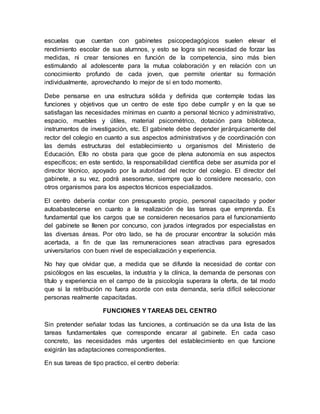 escuelas que cuentan con gabinetes psicopedagógicos suelen elevar el
rendimiento escolar de sus alumnos, y esto se logra sin necesidad de forzar las
medidas, ni crear tensiones en función de la competencia, sino más bien
estimulando al adolescente para la mutua colaboración y en relación con un
conocimiento profundo de cada joven, que permite orientar su formación
individualmente, aprovechando lo mejor de sí en todo momento.
Debe pensarse en una estructura sólida y definida que contemple todas las
funciones y objetivos que un centro de este tipo debe cumplir y en la que se
satisfagan las necesidades mínimas en cuanto a personal técnico y administrativo,
espacio, muebles y útiles, material psicométrico, dotación para biblioteca,
instrumentos de investigación, etc. El gabinete debe depender jerárquicamente del
rector del colegio en cuanto a sus aspectos administrativos y de coordinación con
las demás estructuras del establecimiento u organismos del Ministerio de
Educación. Ello no obsta para que goce de plena autonomía en sus aspectos
específicos; en este sentido, la responsabilidad científica debe ser asumida por el
director técnico, apoyado por la autoridad del rector del colegio. El director del
gabinete, a su vez, podrá asesorarse, siempre que lo considere necesario, con
otros organismos para los aspectos técnicos especializados.
El centro debería contar con presupuesto propio, personal capacitado y poder
autoabastecerse en cuanto a la realización de las tareas que emprenda. Es
fundamental que los cargos que se consideren necesarios para el funcionamiento
del gabinete se llenen por concurso, con jurados integrados por especialistas en
las diversas áreas. Por otro lado, se ha de procurar encontrar la solución más
acertada, a fin de que las remuneraciones sean atractivas para egresados
universitarios con buen nivel de especialización y experiencia.
No hay que olvidar que, a medida que se difunde la necesidad de contar con
psicólogos en las escuelas, la industria y la clínica, la demanda de personas con
título y experiencia en el campo de la psicología superara la oferta, de tal modo
que si la retribución no fuera acorde con esta demanda, sería difícil seleccionar
personas realmente capacitadas.
FUNCIONES Y TAREAS DEL CENTRO
Sin pretender señalar todas las funciones, a continuación se da una lista de las
tareas fundamentales que corresponde encarar al gabinete. En cada caso
concreto, las necesidades más urgentes del establecimiento en que funcione
exigirán las adaptaciones correspondientes.
En sus tareas de tipo practico, el centro debería:
 