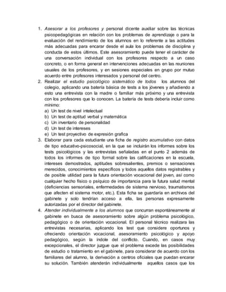 1. Asesorar a los profesores y personal dicente auxiliar sobre las técnicas
psicopedagógicas en relación con los problemas de aprendizaje o para la
evaluación del rendimiento de los alumnos en lo referente a las actitudes
más adecuadas para encarar desde el aula los problemas de disciplina y
conducta de estos últimos. Este asesoramiento puede tener el carácter de
una conversación individual con los profesores respecto a un caso
concreto, o en forma general en intervenciones adecuadas en las reuniones
usuales de los profesores, y en sesiones especiales en grupo por mutuo
acuerdo entre profesores interesados y personal del centro.
2. Realizar el estudio psicológico sistemático de todos los alumnos del
colegio, aplicando una batería básica de tests a los jóvenes y añadiendo a
esto una entrevista con la madre o familiar más próximo y una entrevista
con los profesores que lo conocen. La batería de tests debería incluir como
mínimo:
a) Un test de nivel intelectual
b) Un test de aptitud verbal y matemática
c) Un inventario de personalidad
d) Un test de intereses
e) Un test proyectivo de expresión grafica
3. Elaborar para cada estudiante una ficha de registro acumulativo con datos
de tipo educativo-psicosocial, en la que se incluirán los informes sobre los
tests psicológicos y las entrevistas señaladas en el punto 2 además de
todos los informes de tipo formal sobre las calificaciones en la escuela,
intereses demostrados, aptitudes sobresalientes, premios o sensaciones
merecidos, conocimientos específicos y todos aquellos datos registrables y
de posible utilidad para la futura orientación vocacional del joven, así como
cualquier hecho físico o psíquico de importancia para la futura salud mental
(deficiencias sensoriales, enfermedades de sistema nervioso, traumatismos
que afecten el sistema motor, etc.). Esta ficha se guardaría en archivos del
gabinete y solo tendrían acceso a ella, las personas expresamente
autorizadas por el director del gabinete.
4. Atender individualmente a los alumnos que concurran espontáneamente al
gabinete en busca de asesoramiento sobre algún problema psicológico,
pedagógico o de orientación vocacional. El personal técnico realizara las
entrevistas necesarias, aplicando los test que considere oportunos y
ofreciendo orientación vocacional, asesoramiento psicológico y apoyo
pedagógico, según la índole del conflicto. Cuando, en casos muy
excepcionales, el director juzgue que el problema excede las posibilidades
de estudio o tratamiento en el gabinete, para considerar de acuerdo con los
familiares del alumno, la derivación a centros oficiales que puedan encarar
su solución. También atenderán individualmente aquellos casos que los
 