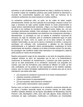 permitiera no solo recolectar sistemáticamente los datos y clasificar los hechos, si
no también evaluar los resultados prácticos para poder transmitir la información y
acumular los conocimientos logrados por todos. Solo así haríamos de la
orientación profesional una praxis basada en el saber científico.
La orientación profesional sufre, en parte, de los males de haber surgido
prematuramente. Siendo una rama aplicada de la psicología, empezó a crecer con
auge a principios de siglo cuando aquella todavía no podía proporcionarle un
cuerpo teórico sistemáticamente coherente, y llego a su mayor difusión y mayoría
de edad en los institutos de orientación profesional suizos, belgas, etc., con una
psicología teóricamente endeble. Esta psicología no resistió los embates de las
corrientes dinámicas estructuralistas que deshicieron las concepciones atomistas y
elementaristas. La psicología en que se basaba la orientación vocacional de
principios de siglo ha caducado, pero la orientación profesional sigue en parte
aceptándola de hecho, como se puede ver en la tarea rutinaria de muchos
institutos tradicionales, ya sea por la inercia y resistencia al cambio, o porque los
psicólogos con enfoques más comprensivos y globales se han dedicado
preferentemente a la aplicación clínica psicoterapéutica, ocupándose en forma
predominante del neurótico y dejando en el olvido al hombre normal. Por otro lado,
los psicólogos más científicos suelen estar dedicados a la investigación y dejan la
parte práctica en manos de principiantes.
Nuestra preocupación surge de las respuestas a una serie de preguntas previas a
cualquier enfoque; es decir, las respuestas que se den y su fundamentación
condicionan la necesidad de transformación y evolución que debe operarse, la
cual ya se está produciendo en la orientación vocacional. Las preguntas son
muchas; aquí solo las formulamos para estimular la reflexión. En parte, ya han
sido contestadas con los puntos de vista expresados en los distintos capítulos;
empero, aquí se desea formularlas explícitamente en conjunto para que se vea la
interrelación que existe entre ellas.
 ¿Es necesaria la orientación vocacional en el mundo contemporáneo?
 ¿Quiénes necesitan orientación?
 ¿Quién debe asumir la responsabilidad?
 ¿En qué supuestos debe basarse la orientación?
 ¿Cómo deben instrumentarse estos puestos?
Damos como un hecho la importancia de la orientación vocacional adquirida por
un rápido y fructífero desarrollo desde los primeros intentos de darle validez
científica nucleada alrededor de las figuras descollantes de Münsterberg, Decroly,
Parsons, Lahy, Baumgarten y Mira, para citar solo algunos. Estos esfuerzos de
comienzos de siglo, continuados, modificados y ramificados por innumerables
 
