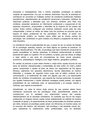 discípulos e investigadores más o menos originales, constituyen un extenso
conjunto de experiencias, rico por su extensa diversidad. Hoy día, la actividad en
orientación se concentra en múltiples centros de orientación profesional, institutos
psicotécnicos, departamentos de orientación vocacional y educativa, institutos de
relaciones públicas y laborales que, con diversos nombres pero fines muy
similares, presentan asistencia en información profesional y ocupacional en los
aspectos educativos, vocacionales y laborales de la mayoría de los países del
mundo. Estos centros configuran una moderna institución social cada día más
indispensable y tienen el mérito de haber sido los primeros en procurar que se
lograra el status profesional de los psicólogos. En efecto, al existir con
reconocimiento público, en muchos casos antes que la misma carrera de
psicología, han contribuido en gran medida a la difusión y aceptación de facto de
esta disciplina.
La orientación tiene la particularidad de que, a pesar de ser un campo de trabajo
de la psicología aplicada, supone, sin duda alguna en quienes la practican, un
enfoque interdisciplinario. Por ello, el psicólogo que hace orientación vocacional no
puede encasillarse en teorías estrechas, ni limitarse exclusivamente al estudio
personal del sujeto en cuestión. Por lo contrario, su tarea, para ser eficaz, lo obliga
a estar atento a una serie de circunstancias de orden social, educativo,
económico, antropológico, biológico y aun legal, histórico, geográfico y político.
En verdad, la persona a quien debe orientar o, mejor dicho, ayudar al joven de una
serie de factores interpersonales y ambientales de todo orden. Es inútil y estéril
querer comprender y ayudar al joven de ahora con argumentos de fría lógica
libresca, exámenes con aparatos electrónicos, teorías elaboradas en medios
diferentes y consejos de segunda mano, pues solo el cálido contacto de la
comunicación y el sentimiento de estar con alguien que vive y se desenvuelve
dentro de similares circunstancias, que soporta las mismas presiones, ha pasado
por iguales frustraciones y siente idénticas nostalgias puede prestar, con alguna
probabilidad de ser realmente oído, el asesoramiento y el consejo, directo o
indirecto, que supone la orientación.
Actualmente, no cabe la menor duda acerca de que quienes deben hacer
orientación vocacional son los psicólogos. Esto, aparentemente, estaría en
contradicción con lo señalado con anterioridad acerca del carácter
interdisciplinario de la actividad orientadora. Es evidente que hoy en día ningún
profesional, en ninguna ciencia, puede actuar aisladamente sin solicitar de manera
constante el apoyo y el asesoramiento de otros profesionales de distintos campos;
por tanto, tampoco el psicólogo puede actuar con eficiencia, en muchos casos, sin
el concurso del médico, del educador, del sociólogo o del asistente social, etc.,
para subestimar la colaboración entre profesionales, sino en deslindar
 