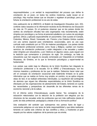 responsabilidades; y en verdad la responsabilidad del proceso que define la
orientación de un joven, en todos los centros modernos, suele recaer en el
psicólogo. Hay muchas tareas que se discuten o regatean al psicólogo, pero por
fortuna la orientación profesional no es una de estas.
Una publicación de la UNESCO, el Boletín de Investigación Educativa núm. 253,
contiene datos basados en la información recibida de los Ministerios de Educación
de más de 73 países. En el podemos observar que en los países donde los
centros de orientación oficiales han sido organizados más recientemente, están
dirigidos por psicólogos y se forma al personal subalterno con cursos de psicología
general, clínica y aplicada especialmente en psicometría. Esto sucede en Canadá,
Colombia, México, Brasil, Venezuela, etc. Francia y los Estados Unidos cuentan
con una carrera especial para orientadores vocacionales, pero es una cuyo
currículo está constituido por un 75% de materias psicológicas. Los países donde
la orientación profesional comenzó, como Suiza y Bélgica, cuentan con muchos
servicios de orientación profesional y están integrados a las escuelas y suelen
estar dirigidos por educadores, y por médicos en algunos casos, pues siguen con
la tradición que comenzaron a principios de siglo. Sin embargo, se trata de
educadores que han seguido la escuela comenzada por Claparéde en el Instituto
Rousseau, de Ginebra, en la que la formación psicológica y experimental es
fundamental.
Los países que están bajo la influencia de la Unión Soviética han integrado la
orientación profesional a la escuela. En la URRS y Checoslovaquia, son los
mismos maestros y profesores de los que la realizan. Debemos hacer notar que
ahí el concepto de orientación vocacional está totalmente limitado en la parte
informativa que se realiza en forma muy amplia; en cambio, no se aplica ninguna
clase de test, ni se realizan entrevistas individuales. La repartición del contingente
de alumnos que siguen las diferentes especialidades en la Unión Soviética es
efectuada por las organizaciones de planeamiento del Estado, teniendo en cuenta
las necesidades y perspectivas de desarrollo de las diferentes ramas de la
economía nacional y de la cultura.
En el informe sobre Checoslovaquia, puede leerse: “los consejeros de la
educación relacionados con la elección de la profesión son elegidos por los
directores de las escuelas entre los profesores que son más calificados desde el
punto de vista profesional, pedagógico y desde el de su formación política”.
Una evaluación del carácter que subrayamos nos parece fuera de lugar y
sumamente peligrosa en una tarea de tanta responsabilidad y que debe realizarse
teniendo en cuenta solo criterios de tipo científico y ético, y mostrando un gran
respeto por los valores subjetivos de la persona que se orienta.
 