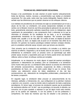 TECNICAS DEL ORIENTADOR VOCACIONAL
Escapa a las posibilidades de este volumen el poder reseñar exhaustivamente
todas las técnicas, medios, recursos y procedimientos que realiza un orientador
vocacional. Por otra parte, sobre esto hay mucha bibliografía. Nuestro interés es
señalar aquí las diferencias que se pueden observar en los enfoques clásicos.
Los institutos de psicotécnica de comienzos de siglo se caracterizaban por el uso y
abuso de los test. La orientación, con pocas excepciones realizaba en estos
centros con el llenado inicial de una ficha personaliza la aplicación de una serie de
tests, generalmente abarcando aptitudes especificas (como la inteligencia), algún
cuestionario de personalidad y una conversación final o entrevista en la que se
informaba al orientado de los resultados de los tests, y se le aconsejaba,
generalmente insistiendo en los aspectos negativos: “No conviene que usted
estudie esto, aquello o lo de mas allá”. En cuanto al resto, se dejaba la decisión
por su cuenta; es decir, se dejaba solo al joven en el momento más difícil de la
decisión. En general, los buenos psicólogos evitaban siempre consejos directos,
pero no prestaban suficiente apoyo al joven para que tomara una decisión.
Esto provenía que la orientación era asimilada a la consulta a un médico que
examina al enfermo, diagnostica y da la receta, todo en una sesión. Si, en cambio,
entendemos la orientación como un proceso como un aprendizaje que debe
prestar apoyo al joven y capacitarlo para que el mismo pueda tomar una decisión
reflexiva sobre su futuro el enfoque cambia por completo.
Actualmente, no se desprecia de modo alguno el papel del examen psicológico
(aplicación e interpretación de pruebas), pero se consideraba a la orientación
como mucho más que eso. La orientación debe abarcar un proceso de información
del ambiente socioeconómico, educativo, ocupacional, de oferta y demanda,
posibilidades de futuro, etc., pues nadie puede elegir lo que no conoce. Esto
implica una elaboración previa de datos estadísticos al día, del tipo
socioeconómico, etc., elaboración de monografías profesionales y descripción de
las tareas y ocupación.
En segundo lugar, la orientación debe procurar un autoconocimiento de los
intereses, aptitudes y motivaciones, etc., que configuraran en su plenitud, madurez
y ejercicio una vocación, y aquí es donde cabe la aplicación de tests y exámenes
psicológicos. En tercer lugar, el proceso de orientación supone que la posibilidad
de resonancia efectiva con “el otro”, que es psicólogo y lo escucha, lo atiende y se
comunica con él para ayudarlo a expresar lo que de algún modo está viviendo,
pero no ha podido ser explicado, ni con los padres ni con los profesores o
compañeros. De todas las maneras que hay de estudiar a las personas, la
 