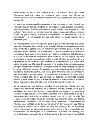 entrevista es tal vez la más importante. Es una manera rápida de obtener
información pertinente sobre un problema, pero como toda técnica de
comunicación, es difícil de enseñar en forma teórica y requiere gran practica para
que sea útil.
Un test o un aparato pueden aprenderse a usar mediante un buen manual. Una
entrevista requiere formación teórica en psicología y mucha practica con distintos
tipos de personas. Además, esta práctica, en lo posible, debe ser guiada por un
profesor. Para esto, en los centros modernos existen muchas posibilidades gracias
al uso de grabadoras y de espejos transparentes que permiten ver y oír al
entrevistador y al entrevistado sin que este último se sienta inhibido por la
presencia ajena.
La entrevista tampoco debe emplearse para lo que no está destinada. Los juicios
sobre la inteligencia, los intereses y las aptitudes del paciente pueden apreciarse
mejor mediante la aplicación de un instrumento psicométrico que por medio de la
entrevista, y para esto hay que aprovecharla. Lo que el psicólogo ve y oye en una
entrevista no tiene valor si no se interpreta; y este es el peligro de esta técnica, en
la que es tan fácil que el entrevistador este a merced de sus propios prejuicios,
estereotipos e ideas preconcebidas sobre la vida, el éxito, las profesiones y la
organización de la sociedad y las proyecte en el entrevistado, que puede tener
puntos de vista muy diferentes. El progreso en la técnica de la entrevista consiste
en lograr mejorar las inferencias e interpretaciones del entrevistador para obtener
la mayor objetividad posible. Es evidente que este procedimiento no puede ser
una técnica totalmente objetiva, pero existe gran diferencia entre un entrevistador
bien informado y un principiante. La mayoría de los entrevistados creen que el
interés principal está en lo que se dice; no obstante, un psicólogo avezado
observa y está atento no solo a lo que un joven dice, sino también a lo que no
dice, a sus movimientos, al modo como enfrente la situación social, etc.
No se pueden dar aquí todos los detalles de una entrevista. Basta decir que
existen dos tendencias extremas en la entrevista directa, cerrada, en la que el
psicólogo hace preguntas directas y sistemáticas que anota en un expediente
especial y luego conversa sobre estas preguntas con el entrevistado. Este es el
tipo de entrevista clásica de los institutos psicotécnicos de principio de siglo. Con
el auge de la psicología clínica, la entrevista, que comenzó siendo una técnica
predominante psiquiátrica, se modificó hasta convertirse completamente en
informal, cuyo prototipo es la técnica “no directiva” de Rogers. En esta técnica
psicoterápica centrada en el cliente, el papel del psicólogo es, en apariencia,
mucho más pasivo; en apariencia, porque así es como lo ve el entrevistado, que
es quien lleva casi todo el peso de la conversación. La actividad del psicólogo está
en su observación incesante de la conducta verbal o de otro tipo del entrevistado,
 