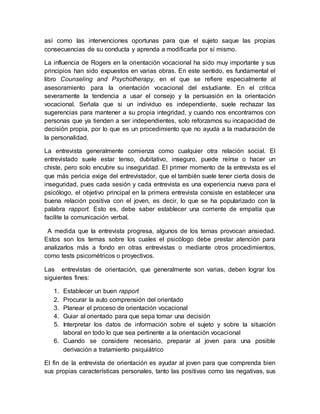 así como las intervenciones oportunas para que el sujeto saque las propias
consecuencias de su conducta y aprenda a modificarla por sí mismo.
La influencia de Rogers en la orientación vocacional ha sido muy importante y sus
principios han sido expuestos en varias obras. En este sentido, es fundamental el
libro Counseling and Psychotherapy, en el que se refiere especialmente al
asesoramiento para la orientación vocacional del estudiante. En el critica
severamente la tendencia a usar el consejo y la persuasión en la orientación
vocacional. Señala que si un individuo es independiente, suele rechazar las
sugerencias para mantener a su propia integridad, y cuando nos encontramos con
personas que ya tienden a ser independientes, solo reforzamos su incapacidad de
decisión propia, por lo que es un procedimiento que no ayuda a la maduración de
la personalidad.
La entrevista generalmente comienza como cualquier otra relación social. El
entrevistado suele estar tenso, dubitativo, inseguro, puede reírse o hacer un
chiste, pero solo encubre su inseguridad. El primer momento de la entrevista es el
que más pericia exige del entrevistador, que el también suele tener cierta dosis de
inseguridad, pues cada sesión y cada entrevista es una experiencia nueva para el
psicólogo, el objetivo principal en la primera entrevista consiste en establecer una
buena relación positiva con el joven, es decir, lo que se ha popularizado con la
palabra rapport. Esto es, debe saber establecer una corriente de empatía que
facilite la comunicación verbal.
A medida que la entrevista progresa, algunos de los temas provocan ansiedad.
Estos son los temas sobre los cuales el psicólogo debe prestar atención para
analizarlos más a fondo en otras entrevistas o mediante otros procedimientos,
como tests psicométricos o proyectivos.
Las entrevistas de orientación, que generalmente son varias, deben lograr los
siguientes fines:
1. Establecer un buen rapport
2. Procurar la auto comprensión del orientado
3. Planear el proceso de orientación vocacional
4. Guiar al orientado para que sepa tomar una decisión
5. Interpretar los datos de información sobre el sujeto y sobre la situación
laboral en todo lo que sea pertinente a la orientación vocacional
6. Cuando se considere necesario, preparar al joven para una posible
derivación a tratamiento psiquiátrico
El fin de la entrevista de orientación es ayudar al joven para que comprenda bien
sus propias características personales, tanto las positivas como las negativas, sus
 
