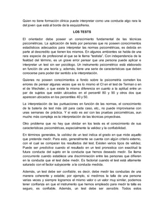 Quien no tiene formación clínica puede interpretar como una conducta algo rara la
del joven que está al borde de la esquizofrenia.
LOS TESTS
El orientador debe poseer un conocimiento fundamental de las técnicas
psicométricas. La aplicación de tests por personas que no poseen conocimientos
estadísticos adecuados para interpretar las normas psicométricas, es debida en
parte al descredito que tienen los mismos. En algunos ambientes se habla de una
rara especie de profesional al que se le llama “testista”. Con independencia de la
fealdad del término, es un grave error pensar que una persona puede aplicar e
interpretar un test sin ser psicólogo. Un instrumento psicométrico está elaborado
en función de una teoría y, además, tiene una serie de características que deben
conocerse para poder dar sentido a la interpretación.
Quienes no poseen conocimientos a fondo sobre la psicometría cometen los
errores de pensar algunas veces que es lo mismo el CI en el test de Terman o en
el de Wechsler, o que existe la misma diferencia en cuanto a la aptitud entre un
par de sujetos que están ubicados en el percentil 80 y 90 y otros dos que
aparecen ubicados en los percentiles 40 y 50.
La interpretación de las puntuaciones en función de las normas, el conocimiento
de la batería de test más útil para cada caso, etc., no puede improvisarse con
unas semanas de práctica. Y si esto es así con las pruebas psicométricas, aun
mucho más compleja es la interpretación de las técnicas proyectivas.
Otro problema que no hay que olvidar en los tests es el conocimiento de sus
características psicométricas, especialmente la validez y la confiabilidad.
En términos generales, la validez de un test indica el grado en que mide aquello
que pretende medir. Para esto, generalmente se cuenta con algún criterio externo,
con el cual se comparan los resultados del test. Existen varios tipos de validez.
Puede ser predictiva cuando el resultado en un test pronostica con exactitud la
futura conducta del sujeto en la conducta que hemos deseado medir. Se llama
concurrente cuando establece una discriminación entre las personas que difieren
en la conducta que el test debe medir. Es factorial cuando el test está altamente
saturado con el factor subyacente a la conducta medida.
Además, un test debe ser confiable, es decir, debe medir las conductas de una
manera coherente y estable; por ejemplo, si medimos la talla de una persona
varias veces y siempre logramos el mismo valor o un valor muy similar, podemos
tener confianza en que el instrumento que hemos empleado para medir la talla es
seguro, es confiable. Además, un test debe ser sensible. Todos estos
 