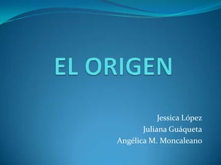 EL ORIGEN Jessica López Juliana Guáqueta Angélica M. Moncaleano 