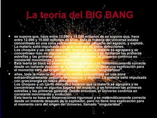 se supone que, hace entre 12.000 y 15.000 millones de se supone que, hace entre 12.000 y 15.000 millones de años, toda la materia del Universo estaba concentrada en una zona extraordinariamente pequeña del espacio, y explotó. La materia salió impulsada con gran energía en todas direcciones. Los choques y un cierto desorden hicieron que la materia se agrupara y se concentrase más en algunos lugares del espacio, y se formaron las primeras estrellas y las primeras galaxias. Desde entonces, el Universo continúa en constante movimiento y evolución. Esta teoría se basa en observaciones rigurosas y es matemáticamente correcta desde un instante después de la explosión, pero no tiene una explicación para el momento cero del origen del Universo, llamado "singularidad".  años, toda la materia del Universo estaba concentrada en una zona extraordinariamente pequeña del espacio, y explotó. La materia salió impulsada con gran energía en todas direcciones. Los choques y un cierto desorden hicieron que la materia se agrupara y se concentrase más en algunos lugares del espacio, y se formaron las primeras estrellas y las primeras galaxias. Desde entonces, el Universo continúa en constante movimiento y evolución. Esta teoría se basa en observaciones rigurosas y es matemáticamente correcta desde un instante después de la explosión, pero no tiene una explicación para el momento cero del origen del Universo, llamado "singularidad".  La teoría del BIG BANG   