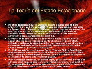 La Teoría del Estado Estacionario   Muchos consideran que el universo es una entidad que no tiene principio ni fin. No tiene principio porque no comenzó con una gran explosión ni se colapsará, en un futuro lejano, para volver a nacer. La teoría que se opone a la tesis de un universo evolucionario es conocida como "teoría del estado estacionario" o "de creación continua" y nace a principios del siglo XX. El impulsor de esta idea fue el astrónomo inglés Edward Milne y según ella, los datos recabados por la observación de un objeto ubicado a millones de años luz, deben ser idénticos a los obtenidos en la observación de la Vía láctea desde la misma distancia. Milne llamó a su tesis "principio cosmológico".  En 1948 los astrónomos Herman Bondi, Thomas Gold y Fred Hoyle retomaron este pensamiento y le añadieron nuevos conceptos. Nace así el "principio cosmológico perfecto" como alternativa para quienes rechazaban de plano la teoría del Big Bang. Dicho principio establece, en primer lugar, que el universo no tiene un génesis ni un final, ya que la materia interestelar siempre ha existido. En segundo término, sostiene que el aspecto general del universo, no sólo es idéntico en el espacio, sino también en el tiempo. La Teoría del Estado Estacionario   
