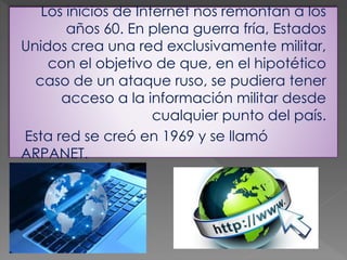Los inicios de Internet nos remontan a los
años 60. En plena guerra fría, Estados
Unidos crea una red exclusivamente militar,
con el objetivo de que, en el hipotético
caso de un ataque ruso, se pudiera tener
acceso a la información militar desde
cualquier punto del país.
Esta red se creó en 1969 y se llamó
ARPANET.
 