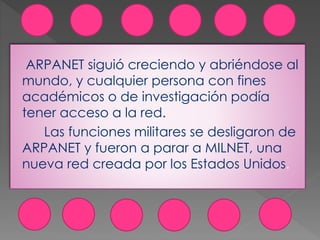 ARPANET siguió creciendo y abriéndose al
mundo, y cualquier persona con fines
académicos o de investigación podía
tener acceso a la red.
Las funciones militares se desligaron de
ARPANET y fueron a parar a MILNET, una
nueva red creada por los Estados Unidos.
 