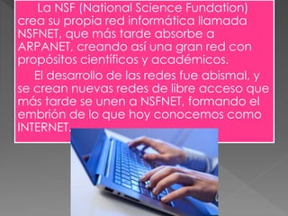La NSF (National Science Fundation)
crea su propia red informática llamada
NSFNET, que más tarde absorbe a
ARPANET, creando así una gran red con
propósitos científicos y académicos.
El desarrollo de las redes fue abismal, y
se crean nuevas redes de libre acceso que
más tarde se unen a NSFNET, formando el
embrión de lo que hoy conocemos como
INTERNET.
 