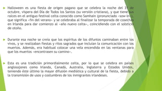  Halloween es una fiesta de origen pagano que se celebra la noche del 31 de
octubre, víspera del Día de Todos los Santos (su versión cristiana), y que tiene sus
raíces en el antiguo festival celta conocido como Samhain (pronunciado «sow-in»),
que significa «fin del verano» y se celebraba al finalizar la temporada de cosechas
en Irlanda para dar comienzo al «año nuevo celta», coincidiendo con el solsticio
de otoño.
 Durante esa noche se creía que los espíritus de los difuntos caminaban entre los
vivos, y se realizaban fiestas y ritos sagrados que incluían la comunicación con los
muertos. Además, era habitual colocar una vela encendida en las ventanas para
que los muertos «encontrasen su camino».
 Esta es una tradición primordialmente celta, por lo que se celebra en países
anglosajones como Irlanda, Canadá, Australia, Inglaterra y Estados Unidos,
teniendo éste último la mayor difusión mediática y cultural de la fiesta, debido a
la transmisión de usos y costumbres de los inmigrantes irlandeses.
 