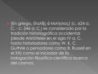 

(En griego, Θαλῆς ὁ Μιλήσιος) (c. 624 a.
C. - c. 546 a. C.) es considerado por la
tradición historiográfica occidental
(desde Aristóteles en el siglo IV a. C.
hasta historiadores como W. K. C.
Guthrie o pensadores como B. Russell en
el XX) como el iniciador de la
indagación filosófico-científica acerca
del cosmos.

 