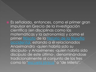 

Es señalado, entonces, como el primer gran
impulsor en Grecia de la investigación
científica (en disciplinas como las
matemáticas y la astronomía) y como el
primer filósofo de la historia de la filosofía
occidental, estando a él relacionados
Anaximandro -quien habría sido su
discípulo- y Anaxímenes -quien habría sido
discípulo de este último-, denominándose
tradicionalmente al conjunto de los tres
como la "escuela jónica" o "de Mileto".

 