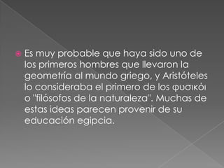 

Es muy probable que haya sido uno de
los primeros hombres que llevaron la
geometría al mundo griego, y Aristóteles
lo consideraba el primero de los φυσικόι
o "filósofos de la naturaleza". Muchas de
estas ideas parecen provenir de su
educación egipcia.

 