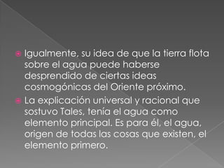 Igualmente, su idea de que la tierra flota
sobre el agua puede haberse
desprendido de ciertas ideas
cosmogónicas del Oriente próximo.
 La explicación universal y racional que
sostuvo Tales, tenía el agua como
elemento principal. Es para él, el agua,
origen de todas las cosas que existen, el
elemento primero.


 