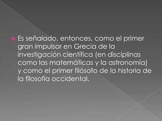 

Es señalado, entonces, como el primer
gran impulsor en Grecia de la
investigación científica (en disciplinas
como las matemáticas y la astronomía)
y como el primer filósofo de la historia de
la filosofía occidental.

 