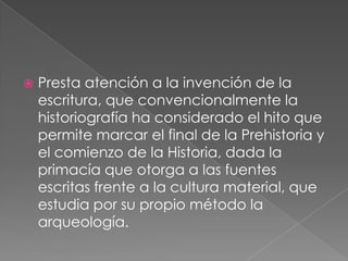 

Presta atención a la invención de la
escritura, que convencionalmente la
historiografía ha considerado el hito que
permite marcar el final de la Prehistoria y
el comienzo de la Historia, dada la
primacía que otorga a las fuentes
escritas frente a la cultura material, que
estudia por su propio método la
arqueología.

 