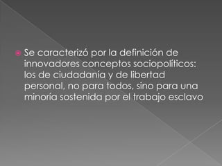 

Se caracterizó por la definición de
innovadores conceptos sociopolíticos:
los de ciudadanía y de libertad
personal, no para todos, sino para una
minoría sostenida por el trabajo esclavo

 