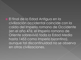 

El final de la Edad Antigua en la
civilización occidental coincide con la
caída del Imperio romano de Occidente
(en el año 476; el Imperio romano de
Oriente sobrevivió toda la Edad Media
hasta 1453 como Imperio bizantino),
aunque tal discontinuidad no se observa
en otras civilizaciones.

 