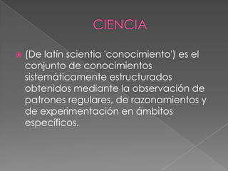

(De latín scientia 'conocimiento') es el
conjunto de conocimientos
sistemáticamente estructurados
obtenidos mediante la observación de
patrones regulares, de razonamientos y
de experimentación en ámbitos
específicos.

 