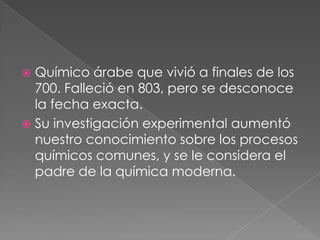 Químico árabe que vivió a finales de los
700. Falleció en 803, pero se desconoce
la fecha exacta.
 Su investigación experimental aumentó
nuestro conocimiento sobre los procesos
químicos comunes, y se le considera el
padre de la química moderna.


 