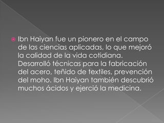 

Ibn Haiyan fue un pionero en el campo
de las ciencias aplicadas, lo que mejoró
la calidad de la vida cotidiana.
Desarrolló técnicas para la fabricación
del acero, teñido de textiles, prevención
del moho. Ibn Haiyan también descubrió
muchos ácidos y ejerció la medicina.

 
